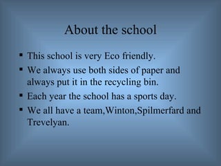 About the school This school is very Eco friendly. We always use both sides of paper and always put it in the recycling bin. Each year the school has a sports day. We all have a team,Winton,Spilmerfard and Trevelyan. 