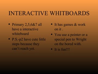 INTERACTIVE WHITBOARDS Primary 2,5,6&7 all have a interactive whiteboard  P.S.-p2 have cute little steps because they can’t reach yet. It has games & work on it . You use a pointer or a special pen to Wright on the bored with. It is fun!!! 