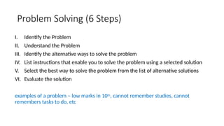 Problem Solving (6 Steps)
I. Identify the Problem
II. Understand the Problem
III. Identify the alternative ways to solve the problem
IV. List instructions that enable you to solve the problem using a selected solution
V. Select the best way to solve the problem from the list of alternative solutions
VI. Evaluate the solution
examples of a problem – low marks in 10th, cannot remember studies, cannot
remembers tasks to do, etc
 
