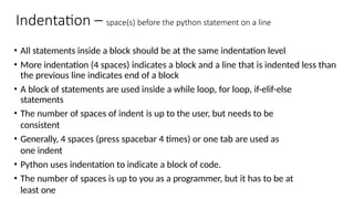 Indentation – space(s) before the python statement on a line
• All statements inside a block should be at the same indentation level
• More indentation (4 spaces) indicates a block and a line that is indented less than
the previous line indicates end of a block
• A block of statements are used inside a while loop, for loop, if-elif-else
statements
• The number of spaces of indent is up to the user, but needs to be
consistent
• Generally, 4 spaces (press spacebar 4 times) or one tab are used as
one indent
• Python uses indentation to indicate a block of code.
• The number of spaces is up to you as a programmer, but it has to be at
least one
 