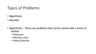 Types of Problems
• Algorithmic
• Heuristic
• Algorithmic – These are problems that can be solved with a series of
actions
• Making tea
• Stitching a dress
• Making Vada/Pav
 