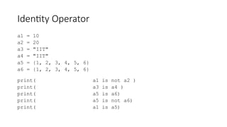 Identity Operator
a1 = 10
a2 = 20
a3 = "IIT"
a4 = "IIT"
a5 = {1, 2, 3, 4, 5, 6}
a6 = {1, 2, 3, 4, 5, 6}
print( a1 is not a2 )
print( a3 is a4 )
print( a5 is a6)
print( a5 is not a6)
print( a1 is a5)
 