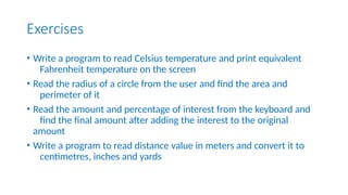 Exercises
• Write a program to read Celsius temperature and print equivalent
Fahrenheit temperature on the screen
• Read the radius of a circle from the user and find the area and
perimeter of it
• Read the amount and percentage of interest from the keyboard and
find the final amount after adding the interest to the original
amount
• Write a program to read distance value in meters and convert it to
centimetres, inches and yards
 