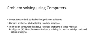 Problem solving using Computers
• Computers are built to deal with Algorithmic solutions
• Humans are better at developing Heuristic solutions
• The field of computers that solve Heuristic problems is called Artificial
Intelligence (AI). Here the computer keeps building its own knowledge bank and
solves problems
 