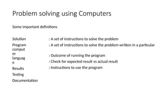 Problem solving using Computers
Some important definitions
Solution
Program
comput
er
languag
e
Results
Testing
Documentation
: A set of instructions to solve the problem
: A set of instructions to solve the problem written in a particular
: Outcome of running the program
: Check for expected result vs actual result
: Instructions to use the program
 