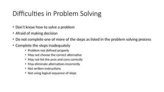 Difficulties in Problem Solving
• Don’t know how to solve a problem
• Afraid of making decision
• Do not complete one of more of the steps as listed in the problem solving process
• Complete the steps inadequately
• Problem not defined properly
• May not choose the correct alternative
• May not list the pros and cons correctly
• May eliminate alternatives incorrectly
• Not written instructions
• Not using logical sequence of steps
 
