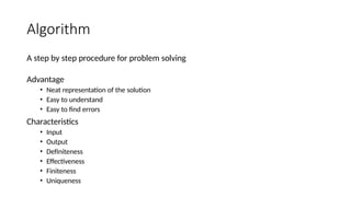 Algorithm
A step by step procedure for problem solving
Advantage
• Neat representation of the solution
• Easy to understand
• Easy to find errors
Characteristics
• Input
• Output
• Definiteness
• Effectiveness
• Finiteness
• Uniqueness
 