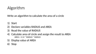 Algorithm
Write an algorithm to calculate the area of a circle
1) Start
2) Declare variables RADIUS and AREA
3) Read the value of RADIUS
4) Calculate area of circle and assign the result to AREA
AREA = 3.14 * RADIUS * RADIUS
5) Display value of AREA
6) Stop
 
