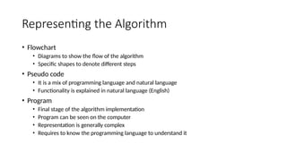 Representing the Algorithm
• Flowchart
• Diagrams to show the flow of the algorithm
• Specific shapes to denote different steps
• Pseudo code
• It is a mix of programming language and natural language
• Functionality is explained in natural language (English)
• Program
• Final stage of the algorithm implementation
• Program can be seen on the computer
• Representation is generally complex
• Requires to know the programming language to understand it
 