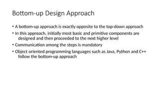 Bottom-up Design Approach
• A bottom-up approach is exactly opposite to the top-down approach
• In this approach, initially most basic and primitive components are
designed and then proceeded to the next higher level
• Communication among the steps is mandatory
• Object oriented programming languages such as Java, Python and C++
follow the bottom-up approach
 