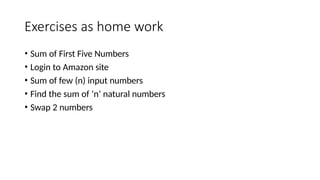 Exercises as home work
• Sum of First Five Numbers
• Login to Amazon site
• Sum of few (n) input numbers
• Find the sum of ‘n’ natural numbers
• Swap 2 numbers
 