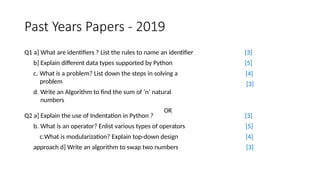 Past Years Papers - 2019
Q1 a] What are identifiers ? List the rules to name an identifier
b] Explain different data types supported by Python
c. What is a problem? List down the steps in solving a
problem
d. Write an Algorithm to find the sum of ‘n’ natural
numbers
OR
[3]
[5]
[4]
[3]
Q2 a] Explain the use of Indentation in Python ?
b. What is an operator? Enlist various types of operators
c.What is modularization? Explain top-down design
approach d] Write an algorithm to swap two numbers
[3]
[5]
[4]
[3]
 