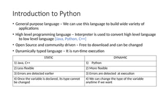 Introduction to Python
• General purpose language – We can use this language to build wide variety of
applications
• High level programming language – Interpreter is used to convert high level language
to low level language [Java, Python, C++]
• Open Source and community driven – Free to download and can be changed
• Dynamically typed language – It is run-time execution
STATIC DYNAMIC
1) Java, C++ 1) Python
2) Less flexible 2) More flexible
3) Errors are detected earlier 3) Errors are detected at execution
4) Once the variable is declared, its type cannot
be changed
4) We can change the type of the variable
anytime if we want
 