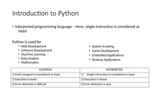 Introduction to Python
• Interpreted programming language – Here, single instruction is considered as
input
COMPILED INTERPRETED
1) Entire program is considered as input 1) Single instruction is considered as input
2) Execution is faster 2) Execution is slower
3) Error detection is difficult 3) Error detection is easy
Python is used for
• Web Development
• Software Development
• Machine Learning
• Data Analysis
• Mathematics
• System Scripting
• Game Development
• Embedded Applications
• Desktop Applications
 