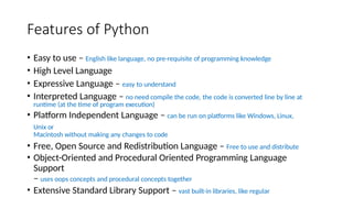 Features of Python
• Easy to use – English like language, no pre-requisite of programming knowledge
• High Level Language
• Expressive Language – easy to understand
• Interpreted Language – no need compile the code, the code is converted line by line at
runtime (at the time of program execution)
• Platform Independent Language – can be run on platforms like Windows, Linux,
Unix or
Macintosh without making any changes to code
• Free, Open Source and Redistribution Language – Free to use and distribute
• Object-Oriented and Procedural Oriented Programming Language
Support
– uses oops concepts and procedural concepts together
• Extensive Standard Library Support – vast built-in libraries, like regular
 