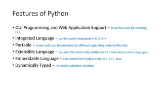 Features of Python
• GUI Programming and Web Application Support – It can be used for creating
GUI
• Integrated Language – can be easily integrated in C or C++
• Portable – same code can be executed on different operating systems like Mac
• Extensible Language – can use the same code written in C++ (extended to other languages)
• Embeddable Language – can embed the Python code in C, C++, Java
• Dynamically Typed – no need to declare variables
 