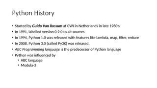 Python History
• Started by Guido Van Rossum at CWI in Netherlands in late 1980’s
• In 1991, labelled version 0.9.0 to alt.sources
• In 1994, Python 1.0 was released with features like lambda, map, filter, reduce
• In 2008, Python 3.0 (called Py3K) was released.
• ABC Programming language is the predecessor of Python language
• Python was influenced by
• ABC language
• Modula-3
 