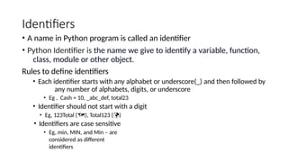 Identifiers
• A name in Python program is called an identifier
• Python Identifier is the name we give to identify a variable, function,
class, module or other object.
Rules to define identifiers
• Each identifier starts with any alphabet or underscore(_) and then followed by
any number of alphabets, digits, or underscore
• Eg , Cash = 10, _abc_def, total23
• Identifier should not start with a digit
• Eg, 123Total (), Total123 ()
• Identifiers are case sensitive
• Eg, min, MIN, and Min – are
considered as different
identifiers
 