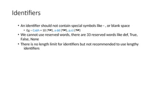 Identifiers
• An identifier should not contain special symbols like - , or blank space
• Eg – Ca$h = 10 (), a dd (), p,r,t ()
• We cannot use reserved words, there are 33 reserved words like def, True,
False, None
• There is no length limit for identifiers but not recommended to use lengthy
identifiers
 