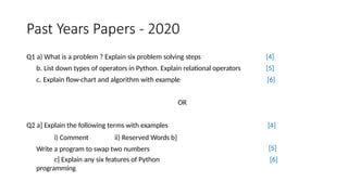 Past Years Papers - 2020
Q1 a) What is a problem ? Explain six problem solving steps
b. List down types of operators in Python. Explain relational operators
c. Explain flow-chart and algorithm with example
[4]
[5]
[6]
OR
Q2 a] Explain the following terms with examples
i) Comment ii) Reserved Words b]
Write a program to swap two numbers
c] Explain any six features of Python
programming
[4]
[5]
[6]
 