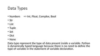 Data Types
• Numbers => Int, Float, Complex, Bool
• Str
• List
• Tuple
• Set
• Dict
• None
Data type represent the type of data present inside a variable. Python
is dynamically typed language because there is no need to define the
type of variable in the statement of variable declaration.
 