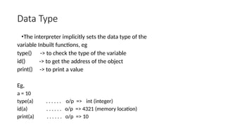 Data Type
•The interpreter implicitly sets the data type of the
variable Inbuilt functions, eg
type()
id()
print()
-> to check the type of the variable
-> to get the address of the object
-> to print a value
Eg,
a = 10
type(a) . . . . . . o/p => int (integer)
id(a) . . . . . . o/p => 4321 (memory location)
print(a) . . . . . . o/p => 10
 