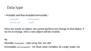 Data type
• Mutable and Non-mutable/Immutable :
changeable
(list, dict, set)
non-changeable
(tuple)
Once we create an object, we cannot perform any change in that object, if
we try to change, then a new object will be created.
eg.
Mutable (changeable) – byte array, list, set, dict
Immutable (not changeable) – int, float, bool, complex, str, range, tuple, set
 
