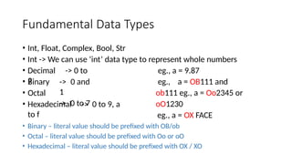 Fundamental Data Types
• Int, Float, Complex, Bool, Str
• Int -> We can use ‘int’ data type to represent whole numbers
• Decimal -> 0 to
9
eg., a = 9.87
eg., a = OB111 and
ob111 eg., a = Oo2345 or
oO1230
eg., a = OX FACE
• Binary
• Octal
-> 0 and
1
-> 0 to 7
• Hexadecimal -> 0 to 9, a
to f
• Binary – literal value should be prefixed with OB/ob
• Octal – literal value should be prefixed with Oo or oO
• Hexadecimal – literal value should be prefixed with OX / XO
 