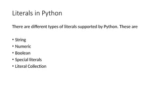 Literals in Python
There are different types of literals supported by Python. These are
• String
• Numeric
• Boolean
• Special literals
• Literal Collection
 
