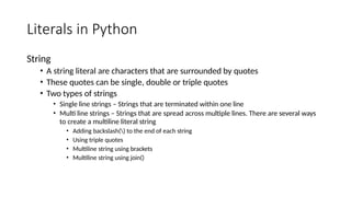 Literals in Python
String
• A string literal are characters that are surrounded by quotes
• These quotes can be single, double or triple quotes
• Two types of strings
• Single line strings – Strings that are terminated within one line
• Multi line strings – Strings that are spread across multiple lines. There are several ways
to create a multiline literal string
• Adding backslash() to the end of each string
• Using triple quotes
• Multiline string using brackets
• Multiline string using join()
 