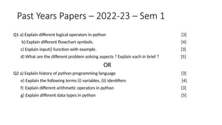 Past Years Papers – 2022-23 – Sem 1
Q1 a) Explain different logical operators in python
b) Explain different flowchart symbols.
c) Explain input() function with example.
d) What are the different problem solving aspects ? Explain each in brief ?
OR
Q2 a) Explain history of python programming language
e) Explain the following terms (i) variables, (ii) identifiers
f) Explain different arithmetic operators in python
g) Explain different data types in python
[3]
[4]
[3]
[5]
[3]
[4]
[3]
[5]
 
