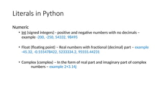 Literals in Python
Numeric
• Int (signed integers) - positive and negative numbers with no decimals –
example -200, -250, 54332, 98495
• Float (floating point) – Real numbers with fractional (decimal) part – example
-45.32, -0.555478422, 5233334.2, 95555.44231
• Complex (complex) – In the form of real part and imaginary part of complex
numbers – example 2+3.14j
 