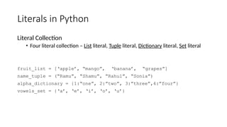 Literals in Python
Literal Collection
• Four literal collection – List literal, Tuple literal, Dictionary literal, Set literal
fruit_list = [‘apple’, “mango”, ‘banana’, “grapes”]
name_tuple = (“Ramu”, “Shamu”, “Rahul”, “Sonia”)
alpha_dictionary = {1:“one”, 2:”two”, 3:”three”,4:”four”}
vowels_set = {‘a’, ‘e’, ‘i’, ‘o’, ‘u’}
 