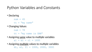 Python Variables and Constants
• Declaring
num = 45
tt = “my name”
• Changing Values
num = 78
tt = “my name is SRK”
• Assigning same value to multiple variables
a1 = b1 = c1 = 1000
• Assigning multiple values to multiple variables
d1, e1, f1 = 1000, 2000, 3000
 
