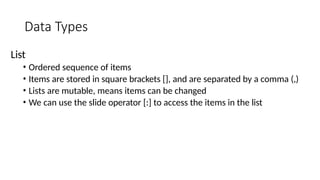Data Types
List
• Ordered sequence of items
• Items are stored in square brackets [], and are separated by a comma (,)
• Lists are mutable, means items can be changed
• We can use the slide operator [:] to access the items in the list
 