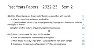 Past Years Papers – 2022-23 – Sem 2
Q1 a) List different program design tools? Explain an algorithm with example.
b) What are the characteristics of an algorithm
[3]
[4]
c) Explain the brief history of python programming language and list different software
[3]
[5]
developed in Python
d) Explain any five features of python programming language
OR
Q2 a) Write a pseudo code for factorial of a number
b) What are the different collection literals in Python ?
c) What do you mean by a flow-chart? Explain different flow-chart symbols
d) Explain any five categories of operators in Python with examples.
[3]
[4]
[3]
[5]
 