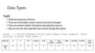 Data Types
Tuple
• Ordered sequence of items
• They are immutable, means values cannot be changed
• They are written within () brackets separated by comma
• We can use the slice operator but cannot change the values
tuple = (5,7,87,'Number',4+3j,'any number',"new number", 7854,
45.6234, 0.2345, "new name" )
Element 5 7 87 number 4+3j any
number
new
number
7854 45.6234 0.2345 new
name
Index
No
0 1 2 3 4 5 6 7 8 9 10
 