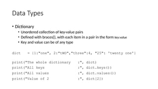 Data Types
• Dictionary
• Unordered collection of key-value pairs
• Defined with braces{}, with each item in a pair in the form key:value
• Key and value can be of any type
dict = {1:"one", 2:"tWO","three":4, "25": 'twenty one'}
print("The whole dictionary :", dict)
print("All keys :", dict.keys())
print("All values :", dict.values())
print("Value of 2 :", dict[2])
 
