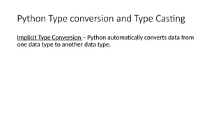 Python Type conversion and Type Casting
Implicit Type Conversion – Python automatically converts data from
one data type to another data type.
 