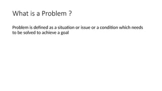 What is a Problem ?
Problem is defined as a situation or issue or a condition which needs
to be solved to achieve a goal
 