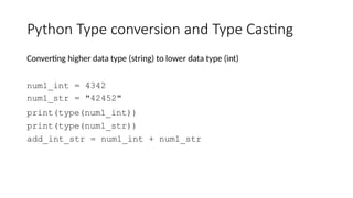 Python Type conversion and Type Casting
Converting higher data type (string) to lower data type (int)
num1_int = 4342
num1_str = "42452"
print(type(num1_int))
print(type(num1_str))
add_int_str = num1_int + num1_str
 