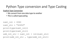 Python Type conversion and Type Casting
Explicit Type Conversion
• We convert from one data type to another
• This is called typecasting
num1_int = 4342
num1_str = "42452"
print(type(num1_int))
print(type(num1_str))
add_int_str = num1_int + int(num1_str)
print(add_int_str , type(add_int_str))
 