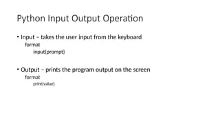 Python Input Output Operation
• Input – takes the user input from the keyboard
format
input(prompt)
• Output – prints the program output on the screen
format
print(value)
 