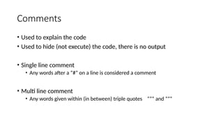 Comments
• Used to explain the code
• Used to hide (not execute) the code, there is no output
• Single line comment
• Any words after a “#” on a line is considered a comment
• Multi line comment
• Any words given within (in between) triple quotes “”” and “””
 