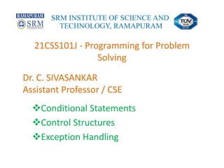 21CSS101J - Programming for Problem
Solving
Conditional Statements
Control Structures
Exception Handling
SRM INSTITUTE OF SCIENCE AND
TECHNOLOGY, RAMAPURAM
Dr. C. SIVASANKAR
Assistant Professor / CSE
 