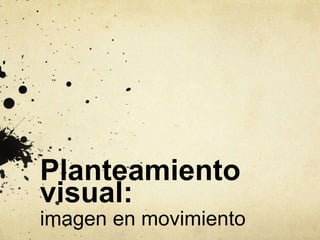 Planteamiento
visual:
imagen en movimiento
 