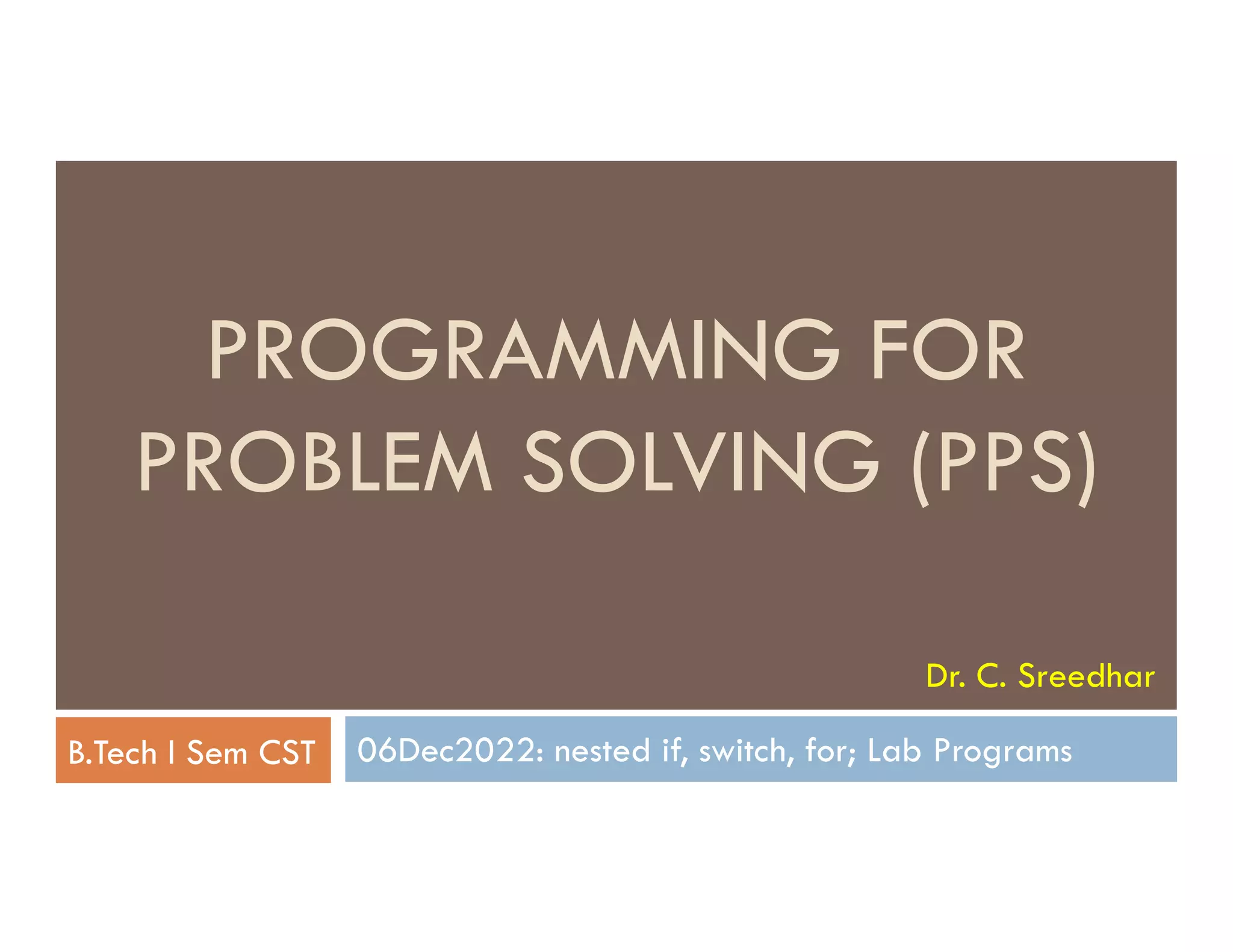 PROGRAMMING FOR
PROBLEM SOLVING (PPS)
06Dec2022: nested if, switch, for; Lab Programs
PROBLEM SOLVING (PPS)
B.Tech I Sem CST
Dr. C. Sreedhar
 