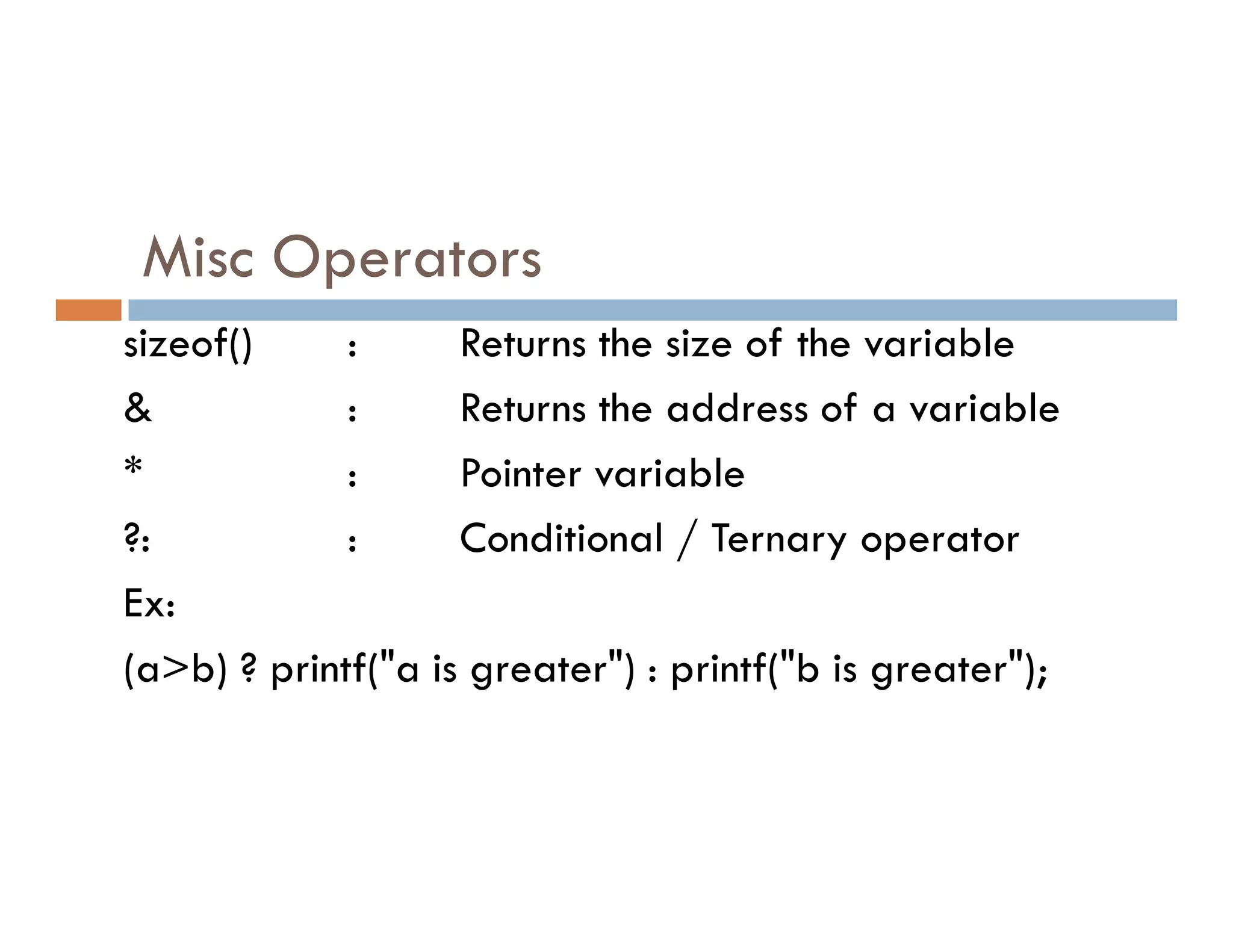 Misc Operators
sizeof() : Returns the size of the variable
& : Returns the address of a variable
* : Pointer variable
* : Pointer variable
?: : Conditional / Ternary operator
Ex:
(a>b) ? printf("a is greater") : printf("b is greater");
 