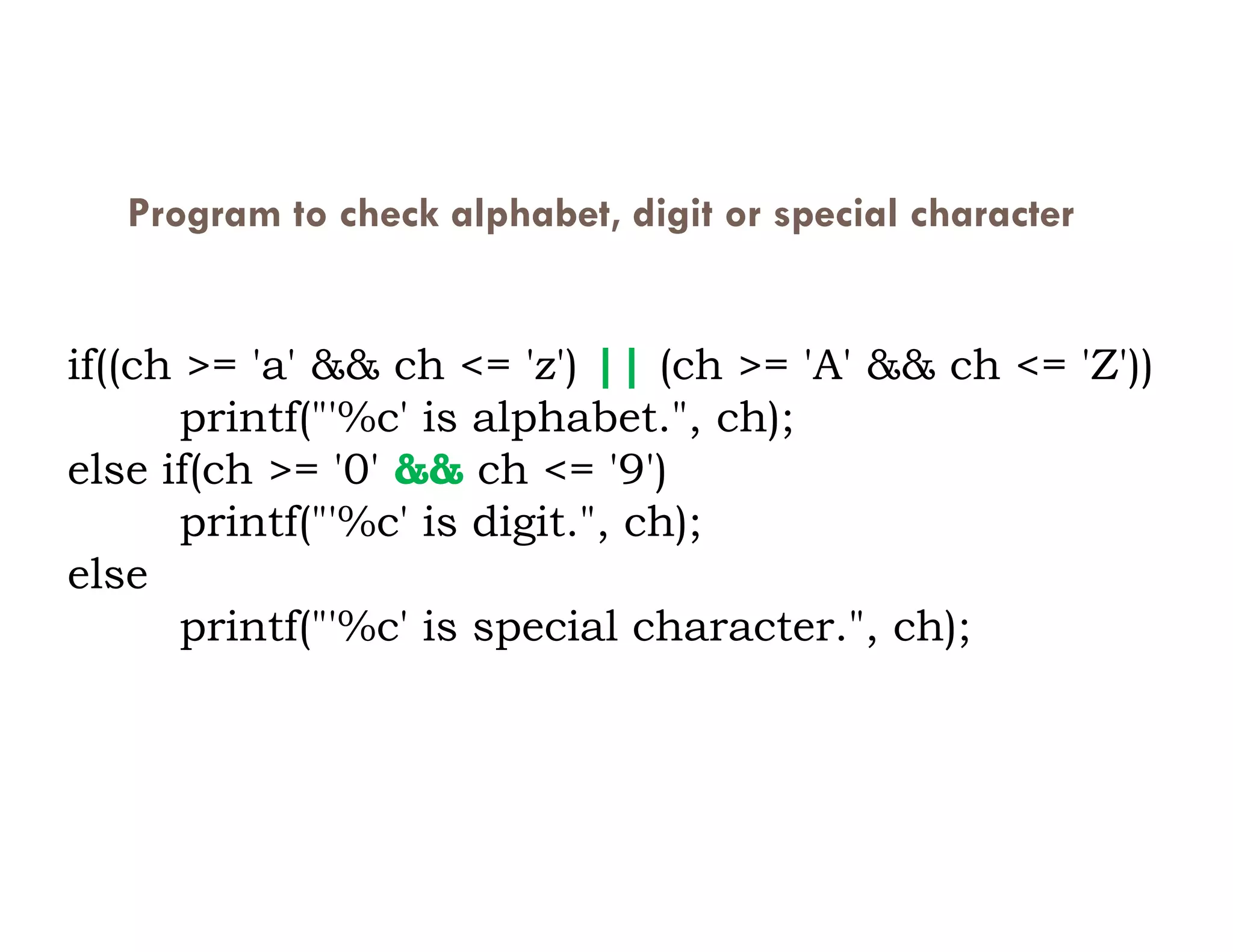 Program to check alphabet, digit or special character
if((ch >= 'a' && ch <= 'z') || (ch >= 'A' && ch <= 'Z'))
printf("'%c' is alphabet.", ch);
else if(ch >= '0' && ch <= '9')
else if(ch >= '0' && ch <= '9')
printf("'%c' is digit.", ch);
else
printf("'%c' is special character.", ch);
 