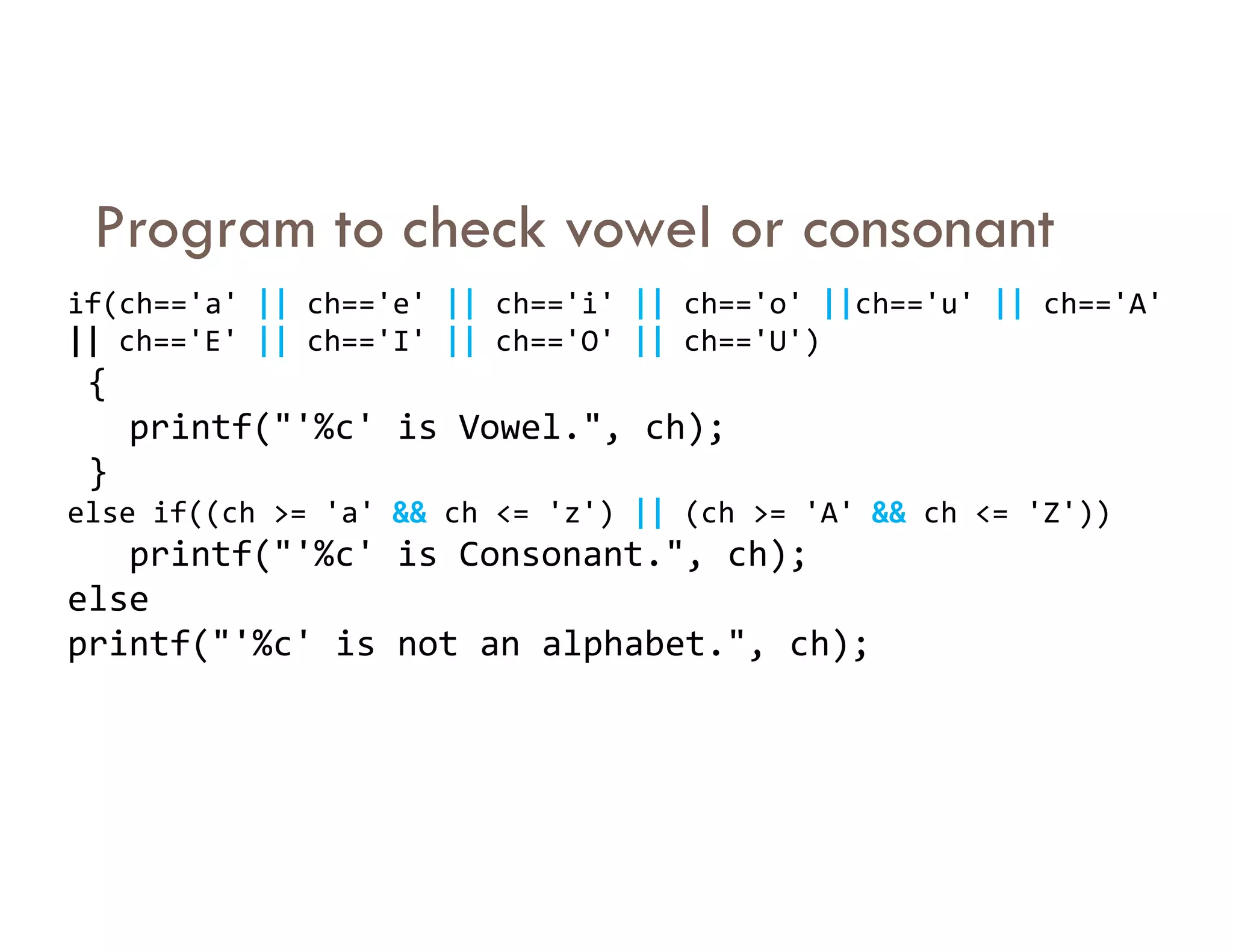 Program to check vowel or consonant
if(ch=='a' || ch=='e' || ch=='i' || ch=='o' ||ch=='u' || ch=='A'
|| ch=='E' || ch=='I' || ch=='O' || ch=='U')
{
printf("'%c' is Vowel.", ch);
}
}
else if((ch >= 'a' && ch <= 'z') || (ch >= 'A' && ch <= 'Z'))
printf("'%c' is Consonant.", ch);
else
printf("'%c' is not an alphabet.", ch);
 